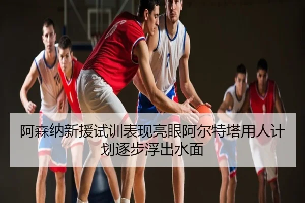 阿森纳新援试训表现亮眼阿尔特塔用人计划逐步浮出水面