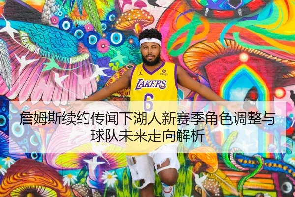 詹姆斯续约传闻下湖人新赛季角色调整与球队未来走向解析