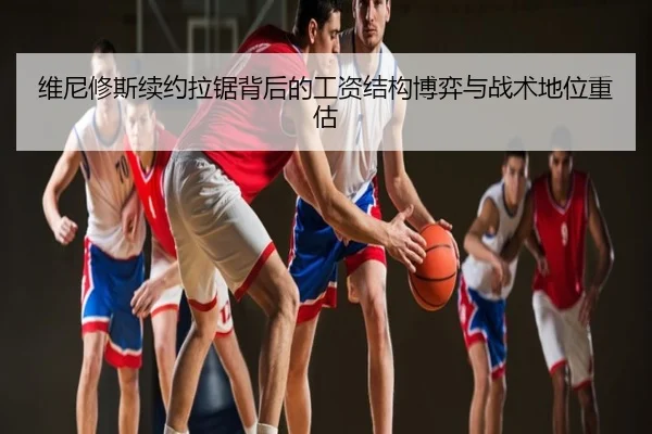 维尼修斯续约拉锯背后的工资结构博弈与战术地位重估