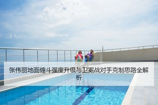 张伟丽地面缠斗强度升级与卫冕战对手克制思路全解析
