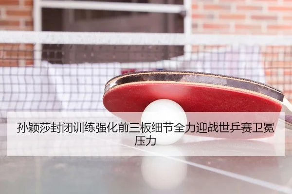 孙颖莎封闭训练强化前三板细节全力迎战世乒赛卫冕压力