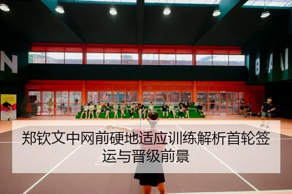 郑钦文中网前硬地适应训练解析首轮签运与晋级前景