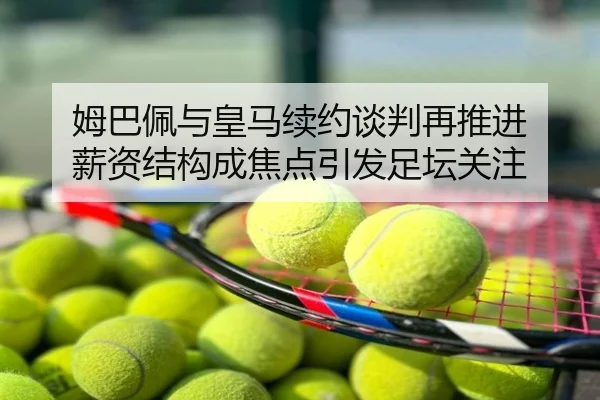 姆巴佩与皇马续约谈判再推进 薪资结构成焦点引发足坛关注