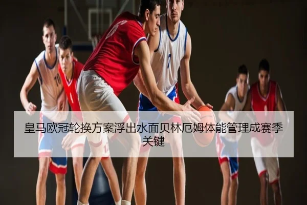 皇马欧冠轮换方案浮出水面贝林厄姆体能管理成赛季关键