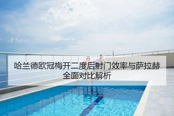 哈兰德欧冠梅开二度后射门效率与萨拉赫全面对比解析